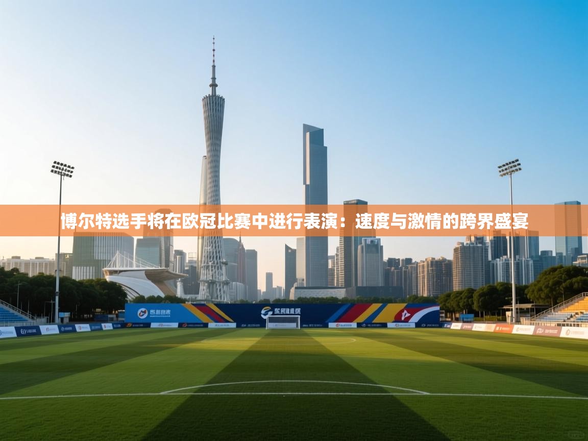 博尔特选手将在欧冠比赛中进行表演：速度与激情的跨界盛宴  第2张